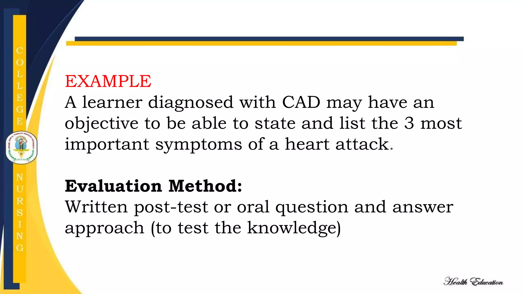 EXAMPLE
A learner diagnosed with CAD may have an
objective to be able to state and list the 3 most
important symptoms of a heart attack.
Evaluation Method:
Written post-test or oral question and answer
approach (to test the knowledge)
 