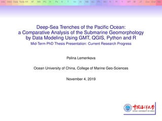Info Intro Data Tools KK AT MA PC H Ps K T Vn Vt NB SC Ph Mn R Pl Y MT IB JT Con End Bib
Deep-Sea Trenches of the Paciﬁc Ocean:
a Comparative Analysis of the Submarine Geomorphology
by Data Modeling Using GMT, QGIS, Python and R
Mid-Term PhD Thesis Presentation: Current Research Progress
Polina Lemenkova
Ocean University of China, College of Marine Geo-Sciences
November 4, 2019
 