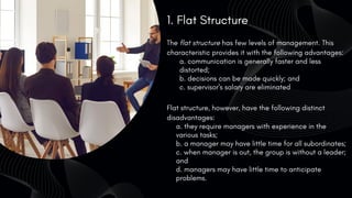 1. Flat Structure
The flat structure has few levels of management. This
characteristic provides it with the following advantages:
a. communication is generally faster and less
distorted;
b. decisions can be made quickly; and
c. supervisor's salary are eliminated
Flat structure, however, have the following distinct
disadvantages:
a. they require managers with experience in the
various tasks;
b. a manager may have little time for all subordinates;
c. when manager is out, the group is without a leader;
and
d. managers may have little time to anticipate
problems.
 
