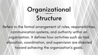 Organizational
Structure
Refers to the formal arrangement of roles, responsibilities,
communication systems, and authority within an
organization. It defines how activities such as task
allocation, coordination, and supervision are directed
toward achieving the organization’s goals.
 