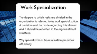 The degree to which tasks are divided in the
organization is referred to as work specialization.
A decision must be made regarding this element
and it should be reflected in the organizational
structure.
Work Specialization
Why specialization? Specialization promotes
efficiency.
 