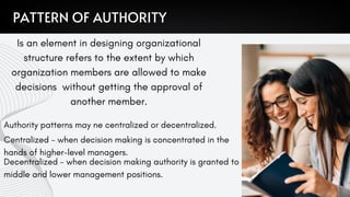 Authority patterns may ne centralized or decentralized.
Centralized - when decision making is concentrated in the
hands of higher-level managers.
Decentralized - when decision making authority is granted to
middle and lower management positions.
PATTERN OF AUTHORITY
Is an element in designing organizational
structure refers to the extent by which
organization members are allowed to make
decisions without getting the approval of
another member.
 