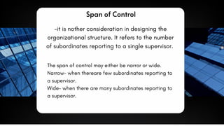 Span of Control
-it is nother consideration in designing the
organizational structure. It refers to the number
of subordinates reporting to a single supervisor.
The span of control may either be narror or wide.
Narrow- when thereare few subordinates reporting to
a supervisor.
Wide- when there are many subordinates reporting to
a supervisor.
 