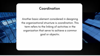 Coordination
Another basic element considered in designing
the organizational structure is coordination. This
term refers to the linking of activities in the
organization that serve to achieve a commor
goal or objectiv.
 