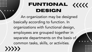 FUNTIONAL
DESIGN
An organization may be designed
basically according to function. In
organizations with functional design,
employees are grouped together in
separate departments on the basis of
common tasks, skills, or activities.
 