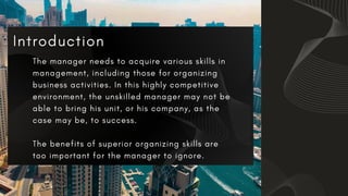 The manager needs to acquire various skills in
management, including those for organizing
business activities. In this highly competitive
environment, the unskilled manager may not be
able to bring his unit, or his company, as the
case may be, to success.
The benefits of superior organizing skills are
too important for the manager to ignore.
 