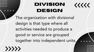 DIVISION
DESIGN
The organization with divisional
design is that type where all
activities needed to produce a
good or service are grouped
together into independent units.
 