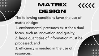 The following conditions favor the use of
matrix design:
1. environmental pressures exist for a dual
focus, such as innovation and quality;
2. large quantities of information must be
processed; and
3. efficiency is needed in the use of
resources.
MATRIX
DESIGN
 
