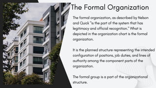 Gerente General
The Formal Organization
The formal organization, as described by Nelson
and Quick "is the part of the system that has
legitimacy and official recognition." What is
depicted in the organization chart is the formal
organization.
It is the planned structure representing the intended
configuration of positions, job duties, and lines of
authority among the component parts of the
organization.
The formal group is a part of the organizational
structure.
 