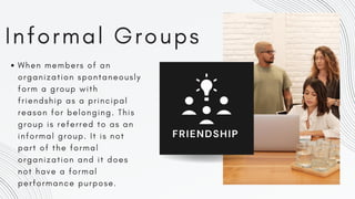 Informal Groups
When members of an
organization spontaneously
form a group with
friendship as a principal
reason for belonging. This
group is referred to as an
informal group. It is not
part of the formal
organization and it does
not have a formal
performance purpose.
FRIENDSHIP
 