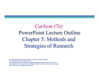 Copyright 2001 by Allyn & Bacon
Carlson (7e)
PowerPoint Lecture Outline
Chapter 5: Methods and
Strategies of Research
This multimedia product and its contents are protected under copyright
law. The following are prohibited by law:
•any public performance or display, including transmission of any image over a network;
•preparation of any derivative work, including extraction, in whole or in part, of any images;
•any rental, lease, or lending of the program.
 