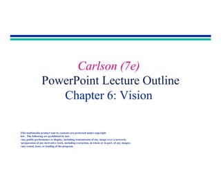 Copyright 2001 by Allyn & Bacon
Carlson (7e)
PowerPoint Lecture Outline
Chapter 6: Vision
This multimedia product and its contents are protected under copyright
law. The following are prohibited by law:
•any public performance or display, including transmission of any image over a network;
•preparation of any derivative work, including extraction, in whole or in part, of any images;
•any rental, lease, or lending of the program.
 