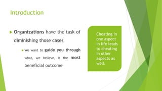 Introduction
 Organizations have the task of
diminishing those cases
 We want to guide you through
what, we believe, is the most
beneficial outcome
Cheating in
one aspect
in life leads
to cheating
in other
aspects as
well.
 