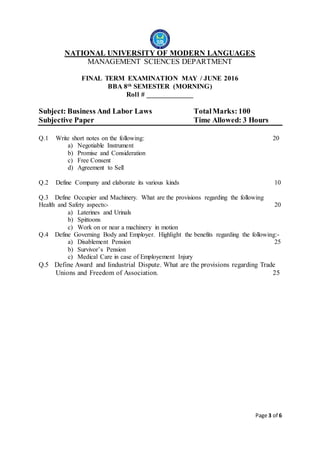 Page 3 of 6
NATIONAL UNIVERSITY OF MODERN LANGUAGES
MANAGEMENT SCIENCES DEPARTMENT
FINAL TERM EXAMINATION MAY / JUNE 2016
BBA 8th SEMESTER (MORNING)
Roll # _____________
Subject: Business And Labor Laws TotalMarks: 100
Subjective Paper Time Allowed: 3 Hours
Q.1 Write short notes on the following: 20
a) Negotiable Instrument
b) Promise and Consideration
c) Free Consent
d) Agreement to Sell
Q.2 Define Company and elaborate its various kinds 10
Q.3 Define Occupier and Machinery. What are the provisions regarding the following
Health and Safety aspects:- 20
a) Laterines and Urinals
b) Spittoons
c) Work on or near a machinery in motion
Q.4 Define Governing Body and Employer. Highlight the benefits regarding the following:-
a) Disablement Pension 25
b) Survivor’s Pension
c) Medical Care in case of Employement Injury
Q.5 Define Award and Iindustrial Dispute. What are the provisions regarding Trade
Unions and Freedom of Association. 25
 