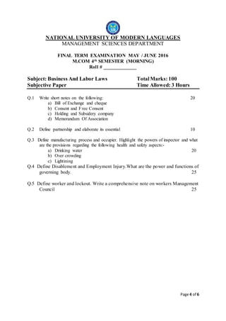 Page 4 of 6
NATIONAL UNIVERSITY OF MODERN LANGUAGES
MANAGEMENT SCIENCES DEPARTMENT
FINAL TERM EXAMINATION MAY / JUNE 2016
M.COM 4th SEMESTER (MORNING)
Roll # _____________
Subject: Business And Labor Laws TotalMarks: 100
Subjective Paper Time Allowed: 3 Hours
Q.1 Write short notes on the following: 20
a) Bill of Exchange and cheque
b) Consent and F ree Consent
c) Holding and Subsidery company
d) Memorandum Of Association
Q.2 Define partnership and elaborate its essential 10
Q.3 Define manufacturing process and occupier. Highlight the powers of inspector and what
are the provisions regarding the following health and safety aspects:-
a) Drinking water 20
b) Over crowding
c) Lightining
Q.4 Define Disablement and Employment Injury.What are the power and functions of
governing body. 25
Q.5 Define worker and lockout. Write a comprehensive note on workers Management
Council 25
 