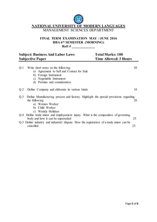 Page 5 of 6
NATIONAL UNIVERSITY OF MODERN LANGUAGES
MANAGEMENT SCIENCES DEPARTMENT
FINAL TERM EXAMINATION MAY / JUNE 2016
BBA 6th SEMESTER (MORNING)
Roll # _____________
Subject: Business And Labor Laws TotalMarks: 100
Subjective Paper Time Allowed: 3 Hours
Q.1 Write short notes on the following: 20
a) Agreement to Sell and Conract for Sale
b) Foreign Instrument
c) Negotiable Instrument
d) Promise and consideration
Q.2 Define Company and elaborate its various kinds 10
Q.3 Define Manufacturing process and factory. Highlight the special provisions regarding
the following 20
a) Women Worker
b) Child Worker
c) Weekly Holidays
Q.4 Define trade union and employement injury. What is the composition of governing
body and how it can be superseded 25
Q.5 Define industry and industrial dispute. How the registration of a trade union can be
cancelled 25
 