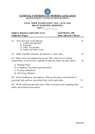 Page 6 of 6
NATIONAL UNIVERSITY OF MODERN LANGUAGES
MANAGEMENT SCIENCES DEPARTMENT
FINAL TERM EXAMINATION MAY / JUNE 2016
BBA 8th SEMESTER (MORNING)
Roll # _____________
Subject: Business And Labor Laws TotalMarks: 100
Subjective Paper Time Allowed: 3 Hours
Q.1 Write short notes on the following: 20
a) Contract and Agreement
b) Partnership
c) Article of Association
d) Existing and Future Goods
Q.2 Define Negotiable Instrument and elaborate its various types . 10
Q.3 Define factory and manufacturing process. Write a short note on cerifying
suregeon.What are the provisions regarding the following health and safety aspects:- 20
a) Drinking Water
b) Compulsory Vaccination and Inoculation
c) Fencing of Machinery
d) Self Acting Machines
Q.4 Define disablement and employee. What are the powers and functions of
governing body and how a governing body can be superseded. 25
Q.5 Define settlement and trade union. What are the provisions regarding trade
unions and freedom of association 25
 