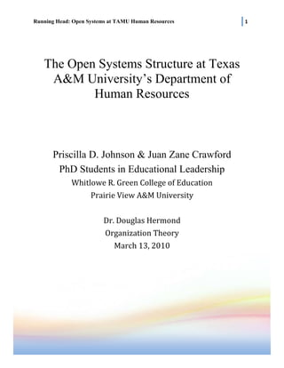 The Open Systems Structure at Texas A&M University’s Department of Human ResourcesPriscilla D. Johnson & Juan Zane CrawfordPhD Students in Educational LeadershipWhitlowe R. Green College of EducationPrairie View A&M UniversityDr. Douglas HermondOrganization Theory March 13, 20103638556906260<br />The Open Systems Structure at Texas A&M Department of Human Resources<br />Harlold Geneen once said “Every company has two organizational structures: The formal one is written on the charts; the other is the everyday relationships of the men and women in the organization” (Quotes Daddy, 2010).  The predominant organizational model at Texas A&M University (TAMU) in the Human Resources (HR) department is an open systems model.  An open system model such as this is one has evaluations and inputs from its environment regarding topics such as procedures, polices and communications.  Supporters of this of approach deem those external relationships just as important as the internal ones.  This factor fosters a relationship of inter-dependence between the organization and its constituents.  Within HR, organizational management uses the concept of an open systems to construct the best organization possible.  By improving hierarchal relationships, employee learning, and identifying strengths and weaknesses, business and service objectives can be enhanced.  <br />The university began operating in 1876 and was marked the first public institution of higher education in the state of Texas.  As a research-flagship university, it employs nearly 8,000 faculty and staff positions.  The HR department serves as the hub and focal point for all matters concerning current employees, prospective employees, and college department managers.<br />The HR department recently undertook the mission of establishing goals that set the bar higher for their customer expectations.  These expectations are used as template to guide the quality of service within the HR department.  In addition, the HR department is “under” TAMU’s Division of Finance and serves its customers by the being reliable, responsive, accountable, and open with communications.<br />The HR department is composed of five sub units; each subunit has assistant or associate director, a manager, and operational employees.<br />,[object Object]