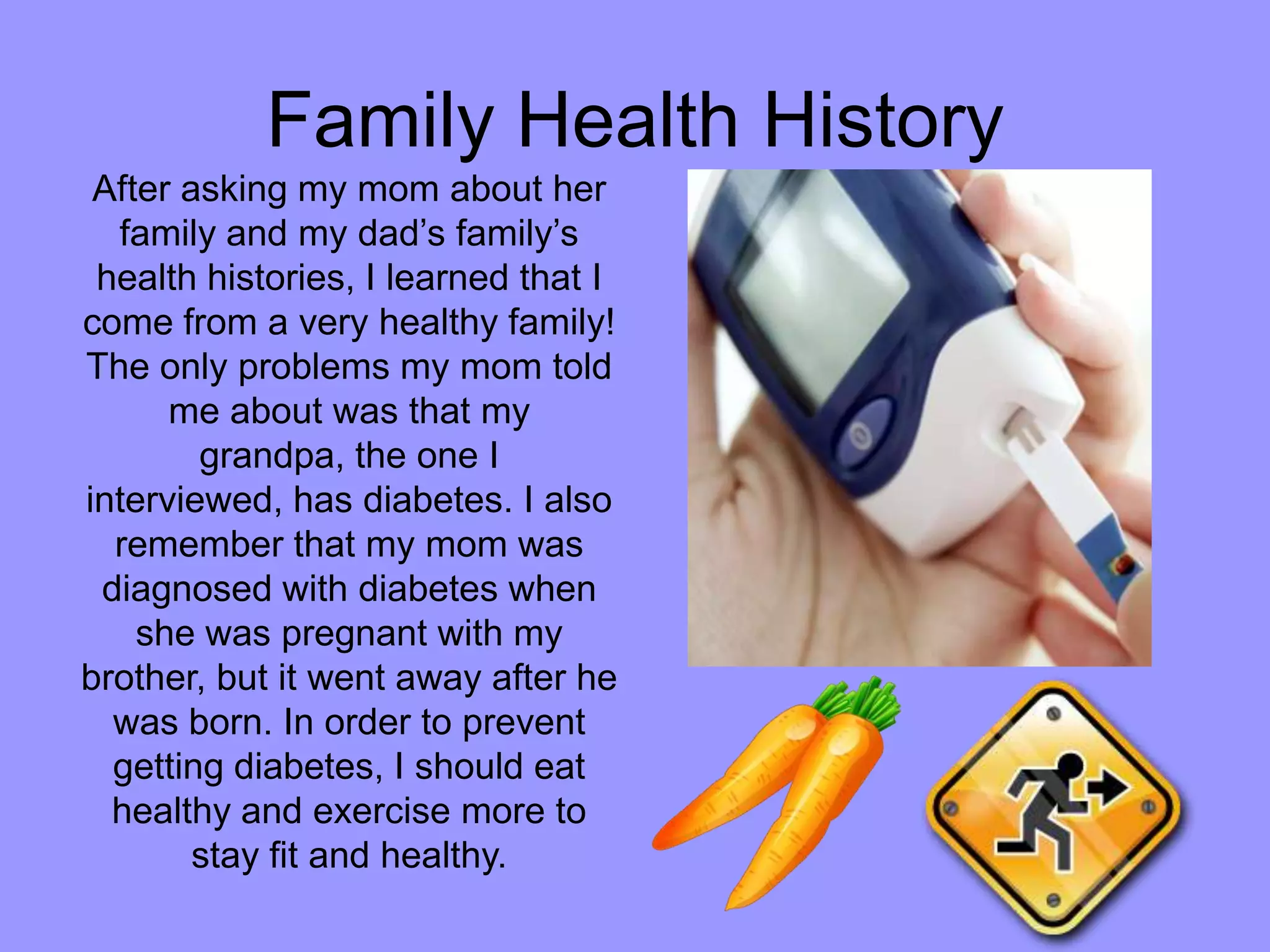 Family Health HistoryAfter asking my mom about her family and my dad’s family’s health histories, I learned that I come from a very healthy family! The only problems my mom told me about was that my grandpa, the one I interviewed, has diabetes. I also remember that my mom was diagnosed with diabetes when she was pregnant with my brother, but it went away after he was born. In order to prevent getting diabetes, I should eat healthy and exercise more to stay fit and healthy.