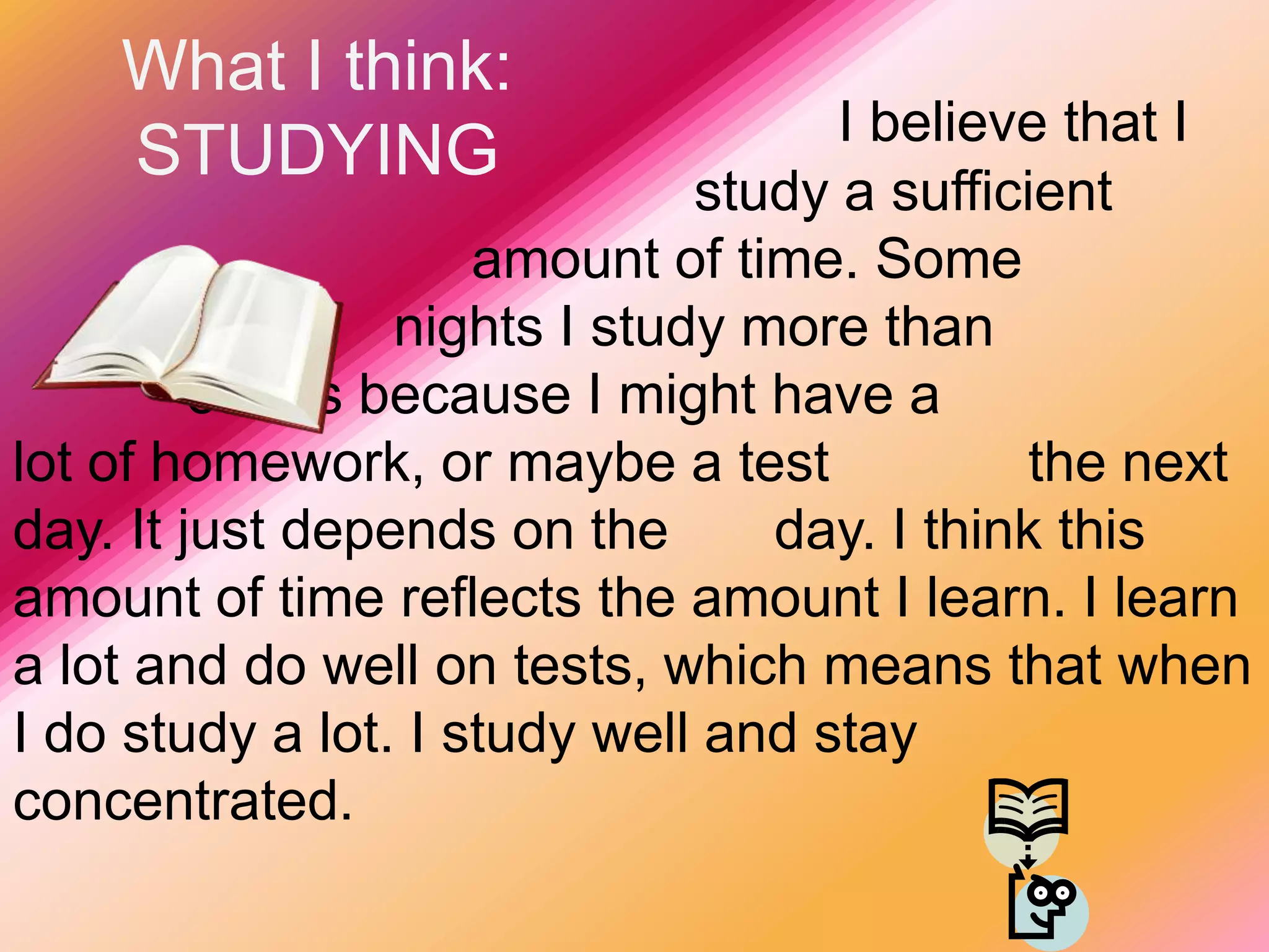 What I think:STUDYINGI believe that I 					   study a sufficient 			  	     amount of time. Some 				nights I study more than 			   others because I might have a 		       lot of homework, or maybe a test 		the next day. It just depends on the 	day. I think this amount of time reflects the amount I learn. I learn a lot and do well on tests, which means that when I do study a lot. I study well and stay concentrated.