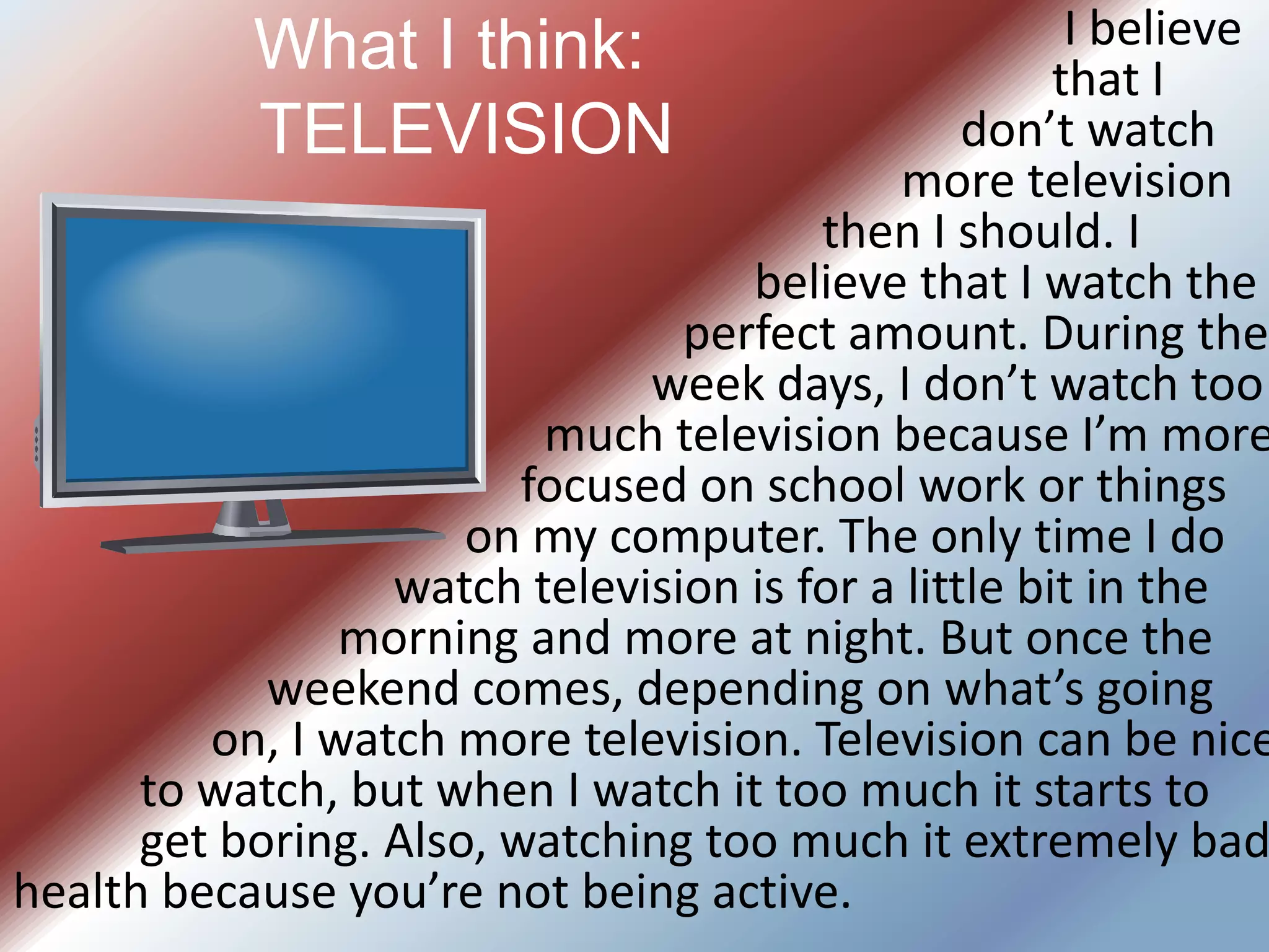 								   I believe 									  that I 								     don’t watch 								more television 							    then I should. I 							         believe that I watch the 						   perfect amount. During the 					           week days, I don’t watch too 					  much television because I’m more 				focused on school work or things 				      on my computer. The only time I do 				watch television is for a little bit in the 			      morning and more at night. But once the 			weekend comes, depending on what’s going 		      on, I watch more television. Television can be nice 	to watch, but when I watch it too much it starts to 	get boring. Also, watching too much it extremely bad health because you’re not being active.What I think:    	TELEVISION