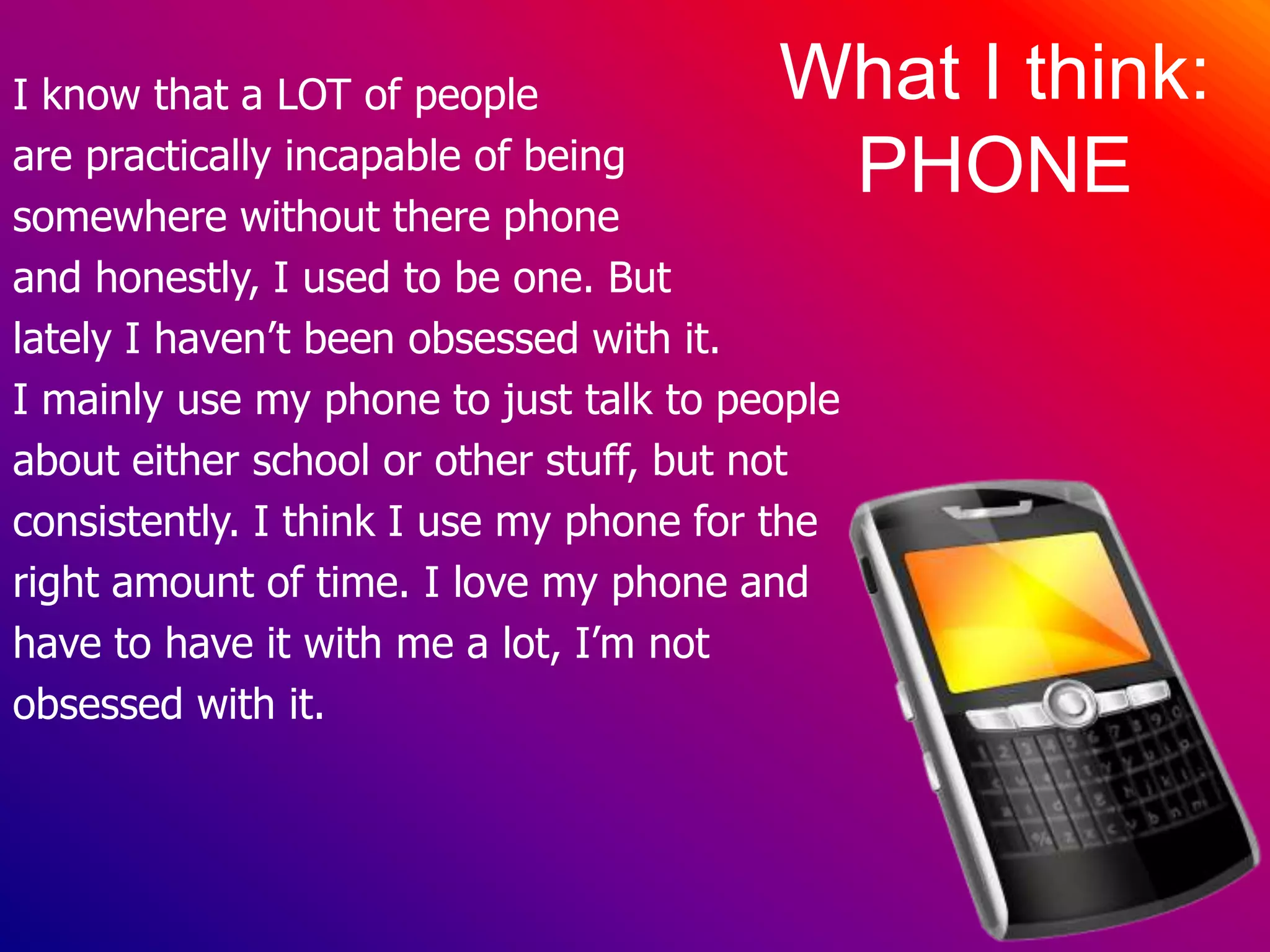 I know that a LOT of peopleare practically incapable of beingsomewhere without there phone and honestly, I used to be one. But lately I haven’t been obsessed with it. I mainly use my phone to just talk to peopleabout either school orother stuff, but notconsistently. I think I use my phone for the right amount of time. I love my phone and have to have it with me a lot, I’m not obsessed with it.What I think:PHONE
