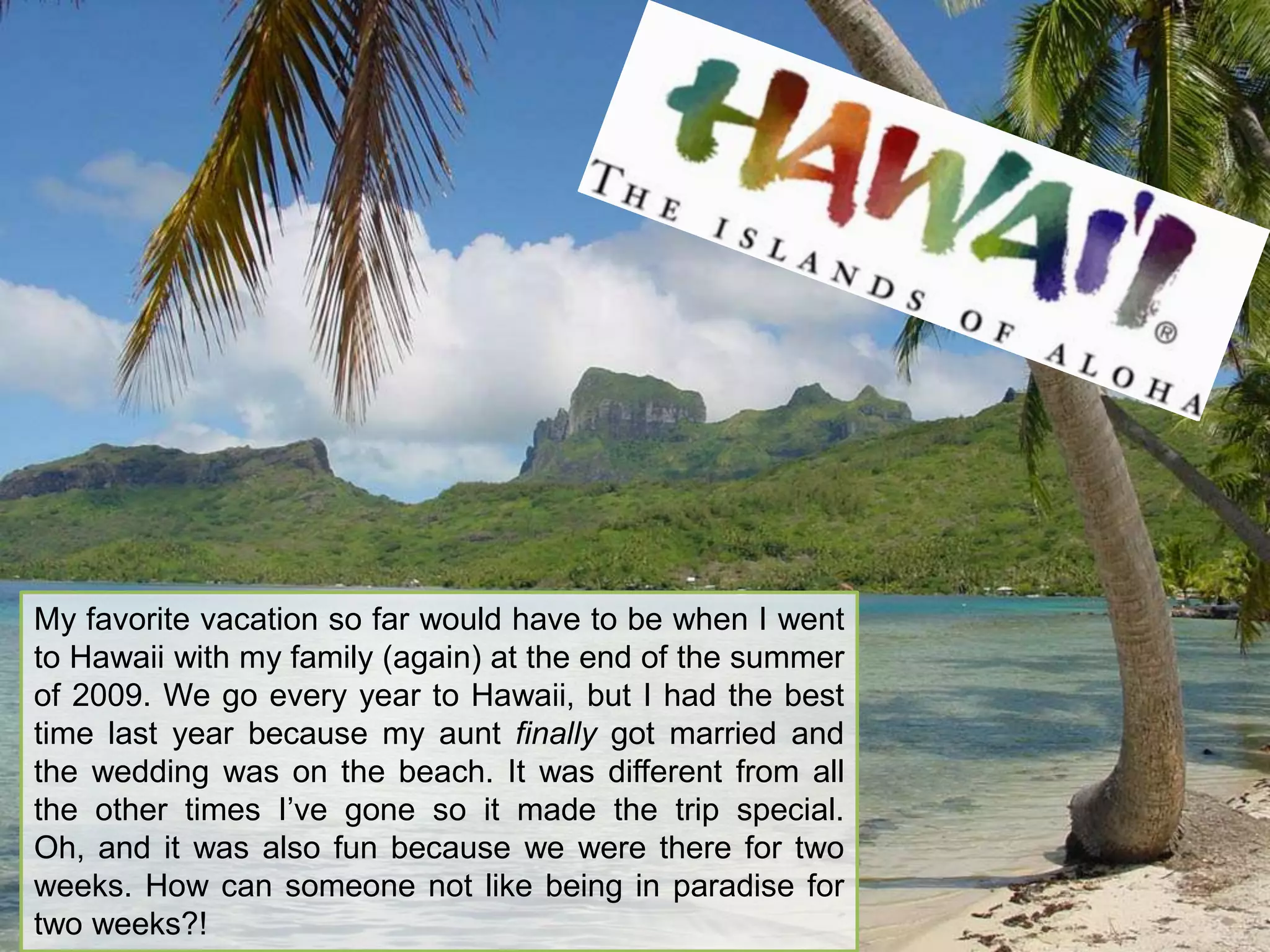 My favorite vacation so far would have to be when I went to Hawaii with my family (again) at the end of the summer of 2009. We go every year to Hawaii, but I had the best time last year because my aunt finally got married and the wedding was on the beach. It was different from all the other times I’ve gone so it made the trip special. Oh, and it was also fun because we were there for two weeks. How can someone not like being in paradise for two weeks?!