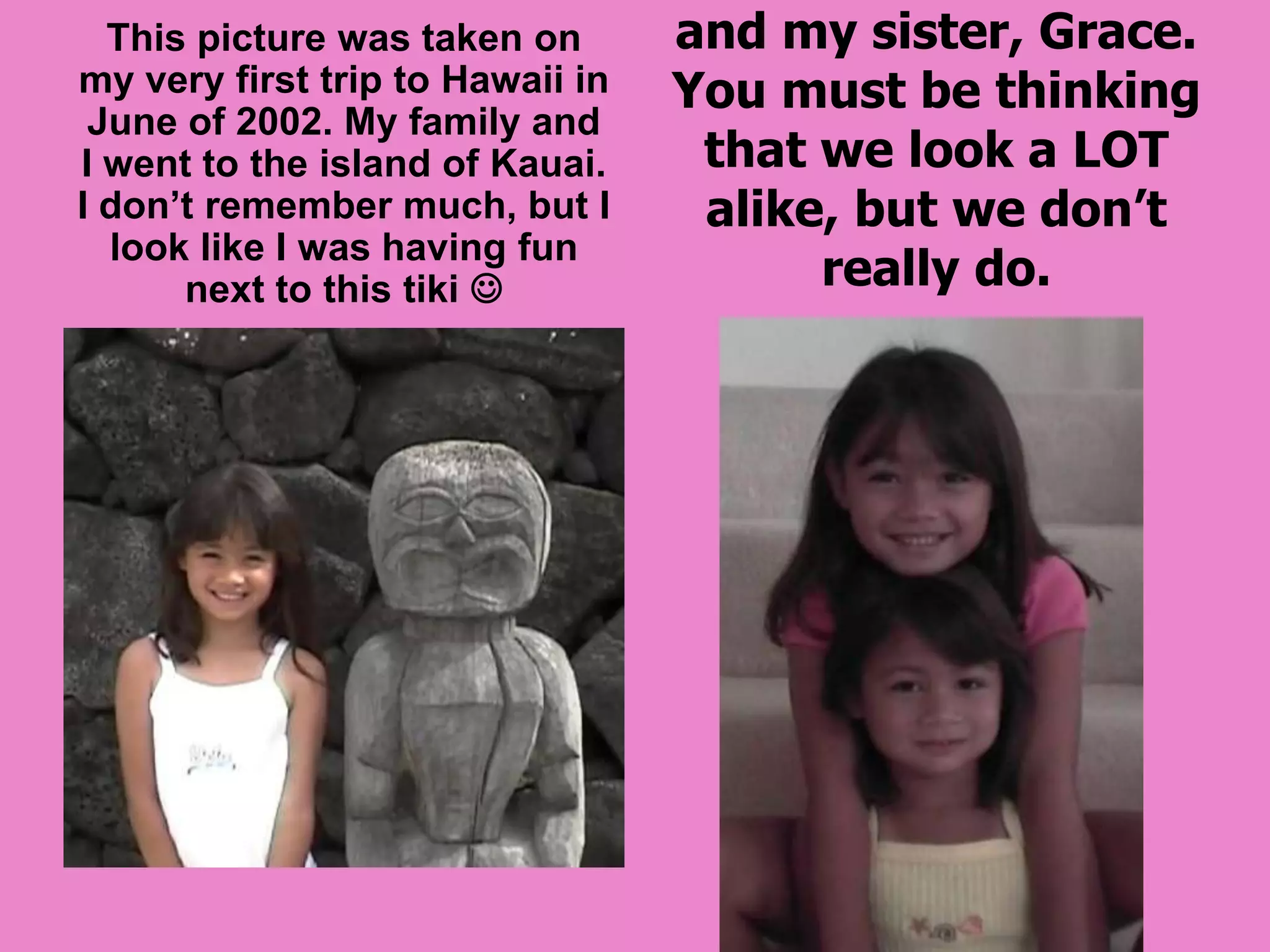 This picture was taken in August of 2003. It’s just a random picture of me and my sister, Grace. You must be thinking that we look a LOT alike, but we don’t really do.This picture was taken on my very first trip to Hawaii in June of 2002. My family and I went to the island of Kauai. I don’t remember much, but I look like I was having fun next to this tiki 