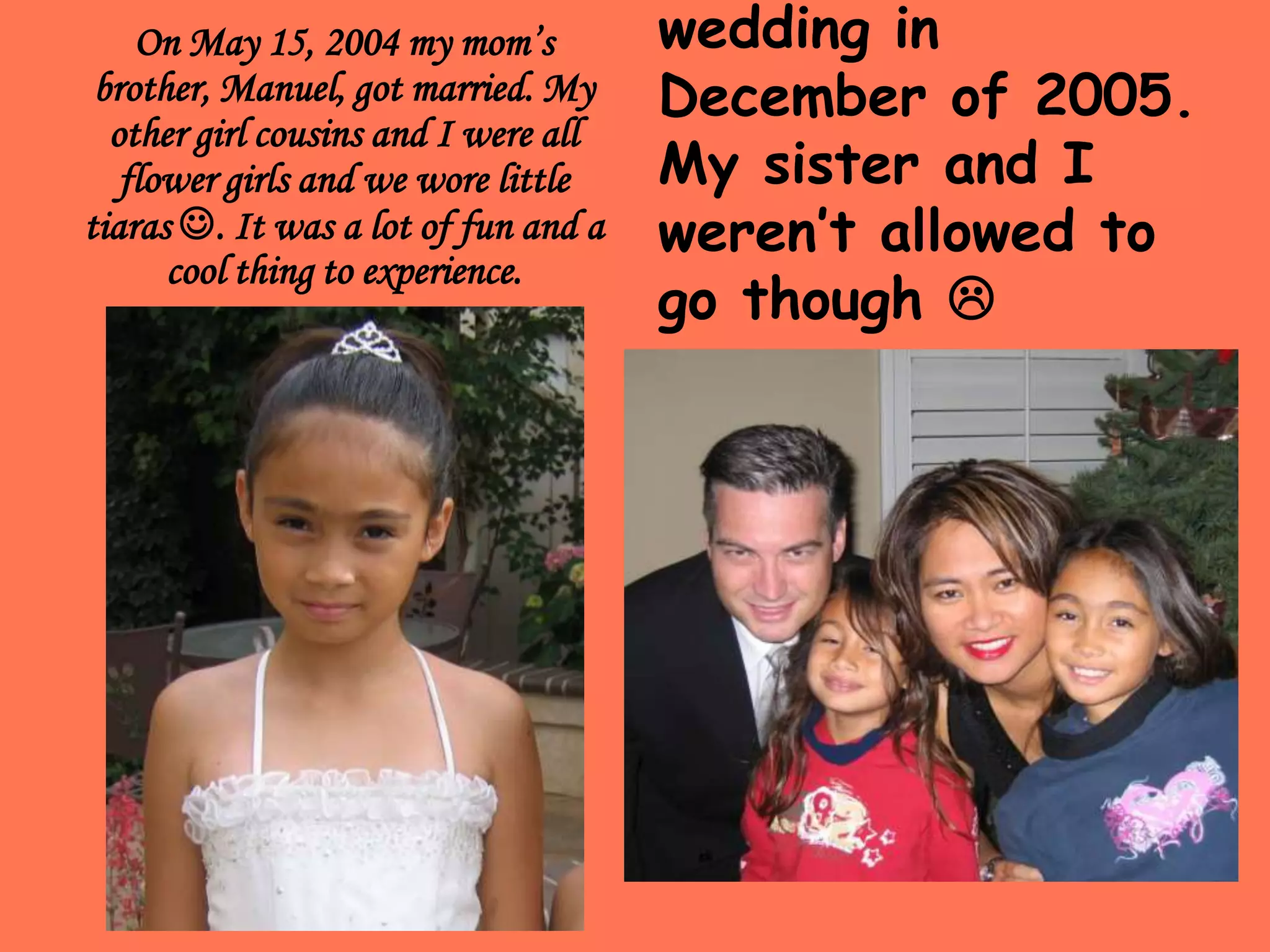 On May 15, 2004 my mom’s brother, Manuel, got married. My other girl cousins and I were all flower girls and we wore little tiaras . It was a lot of fun and a cool thing to experience. This picture was from my dad’s first cousin’s son’s wedding in December of 2005. My sister and I weren’t allowed to go though 