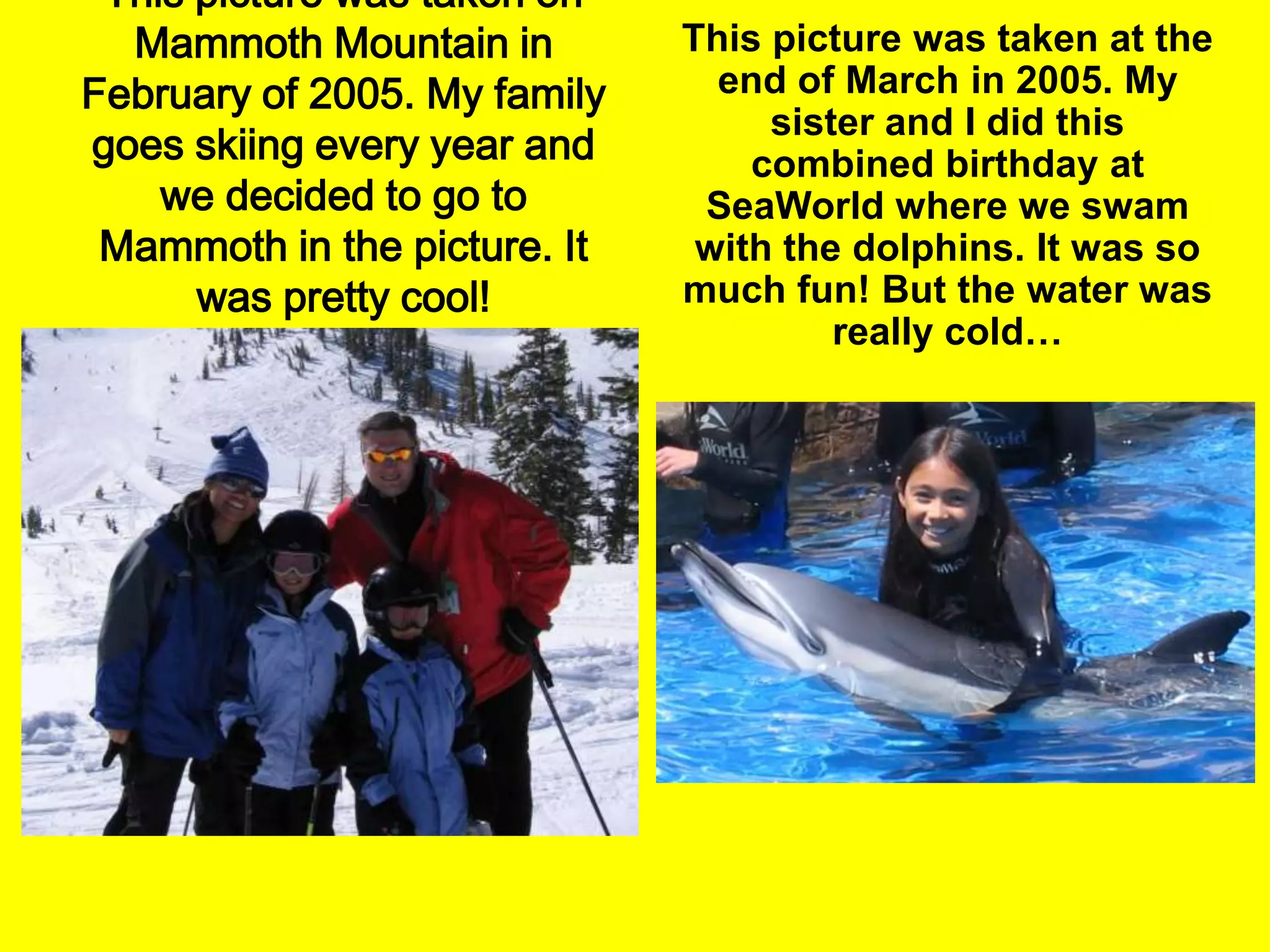 This picture was taken on Mammoth Mountain in February of 2005. My family goes skiing every year and we decided to go to Mammoth in the picture. It was pretty cool!This picture was taken at the end of March in 2005. My sister and I did this combined birthday at SeaWorld where we swam with the dolphins. It was so much fun! But the water was really cold…