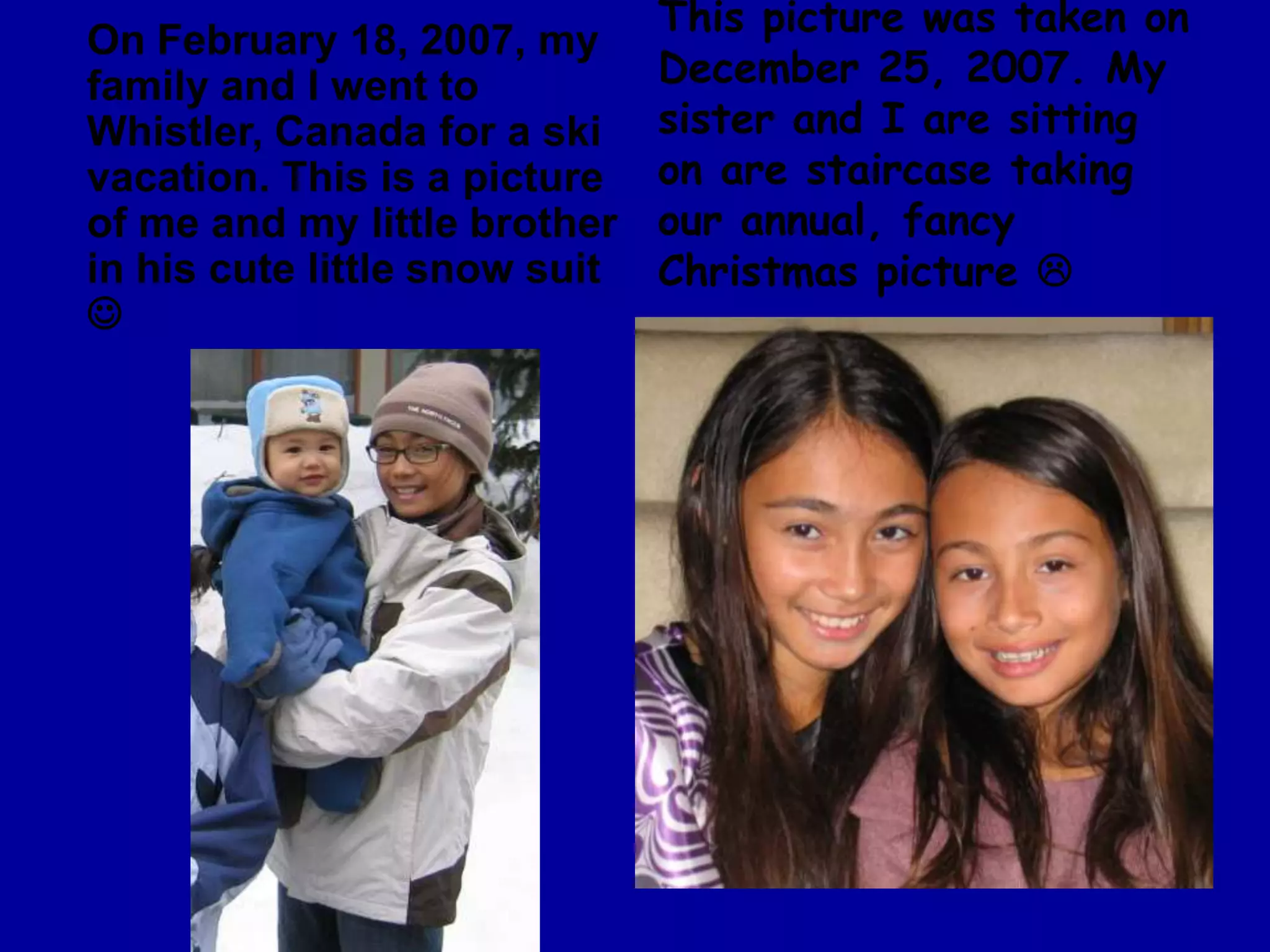 This picture was taken on December 25, 2007. My sister and I are sitting on are staircase taking our annual, fancy  Christmas picture On February 18, 2007, my family and I went to Whistler, Canada for a ski vacation. This is a picture of me and my little brother in his cute little snow suit 