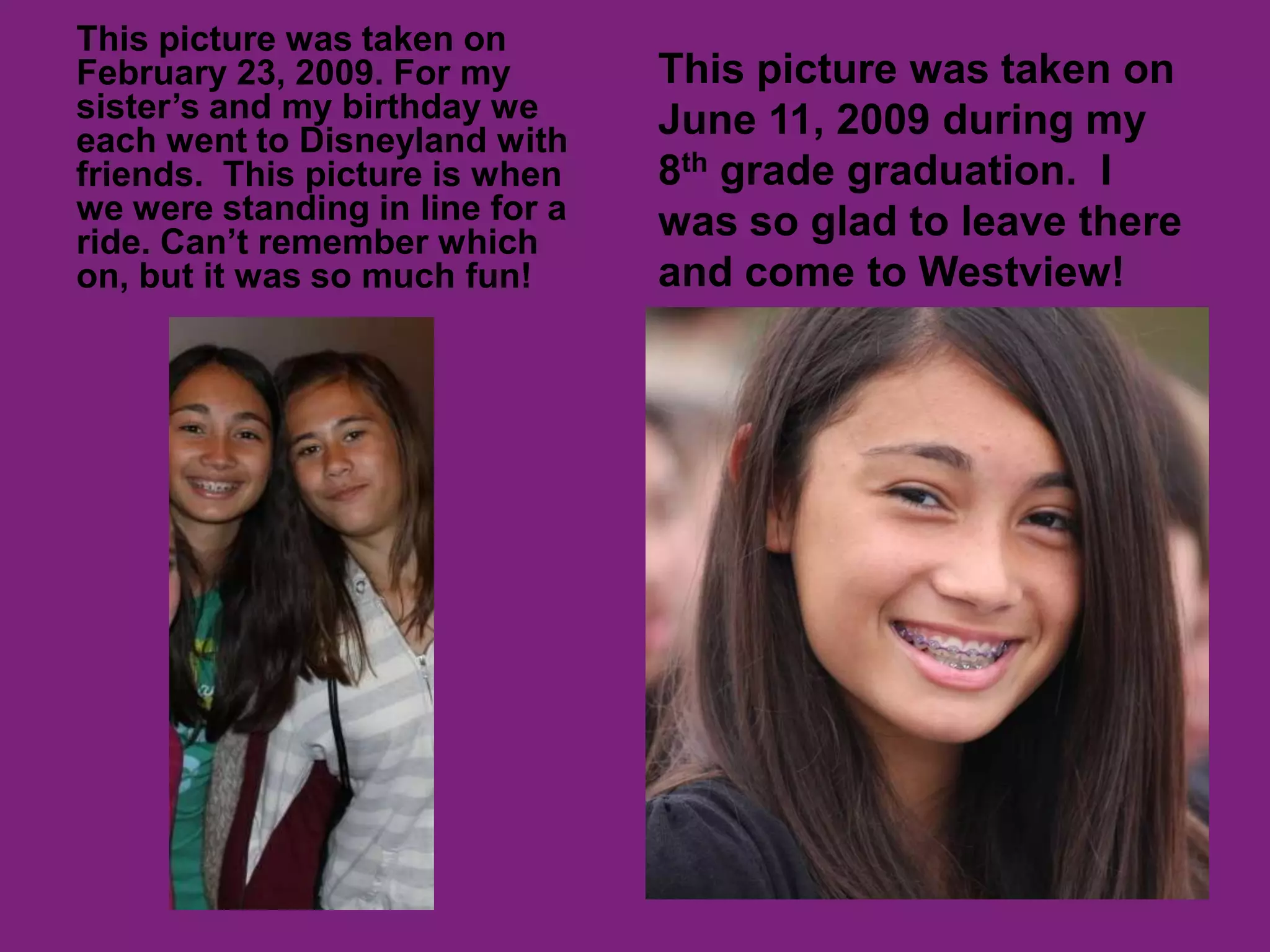 This picture was taken on February 23, 2009. For my sister’s and my birthday we each went to Disneyland with friends.  This picture is when we were standing in line for a ride. Can’t remember which on, but it was so much fun!This picture was taken on June 11, 2009 during my 8th grade graduation.  I was so glad to leave there and come to Westview! 