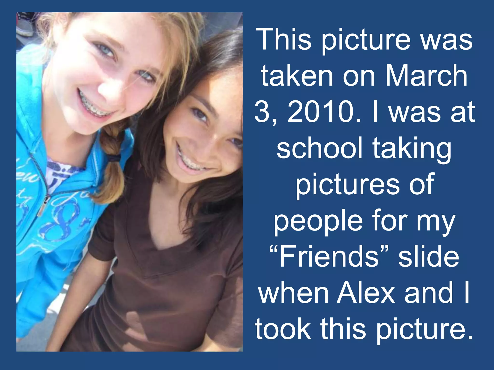 This picture was taken on March 3, 2010. I was at school taking pictures of people for my “Friends” slide when Alex and I took this picture. 
