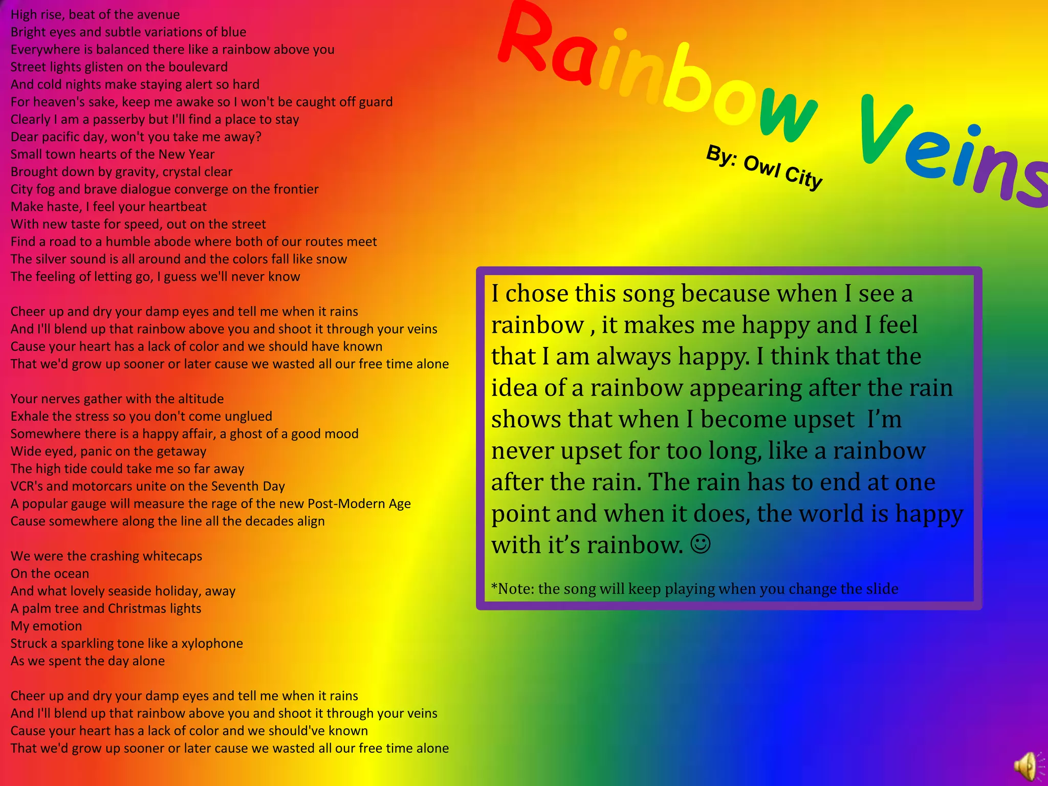 High rise, beat of the avenueBright eyes and subtle variations of blueEverywhere is balanced there like a rainbow above youStreet lights glisten on the boulevardAnd cold nights make staying alert so hardFor heaven's sake, keep me awake so I won't be caught off guardClearly I am a passerby but I'll find a place to stayDear pacific day, won't you take me away? Small town hearts of the New YearBrought down by gravity, crystal clearCity fog and brave dialogue converge on the frontierMake haste, I feel your heartbeatWith new taste for speed, out on the streetFind a road to a humble abode where both of our routes meetThe silver sound is all around and the colors fall like snowThe feeling of letting go, I guess we'll never knowCheer up and dry your damp eyes and tell me when it rainsAnd I'll blend up that rainbow above you and shoot it through your veinsCause your heart has a lack of color and we should have knownThat we'd grow up sooner or later cause we wasted all our free time aloneYour nerves gather with the altitudeExhale the stress so you don't come ungluedSomewhere there is a happy affair, a ghost of a good moodWide eyed, panic on the getawayThe high tide could take me so far awayVCR's and motorcars unite on the Seventh DayA popular gauge will measure the rage of the new Post-Modern AgeCause somewhere along the line all the decades alignWe were the crashing whitecapsOn the oceanAnd what lovely seaside holiday, awayA palm tree and Christmas lightsMy emotionStruck a sparkling tone like a xylophoneAs we spent the day aloneCheer up and dry your damp eyes and tell me when it rainsAnd I'll blend up that rainbow above you and shoot it through your veinsCause your heart has a lack of color and we should've knownThat we'd grow up sooner or later cause we wasted all our free time aloneRainbowVeinsBy: Owl CityI chose this song because when I see a rainbow , it makes me happy and I feel that I am always happy. I think that the idea of a rainbow appearing after the rain shows that when I become upset  I’m never upset for too long, like a rainbow after the rain. The rain has to end at one point and when it does, the world is happy with it’s rainbow. *Note: the song will keep playing when you change the slide