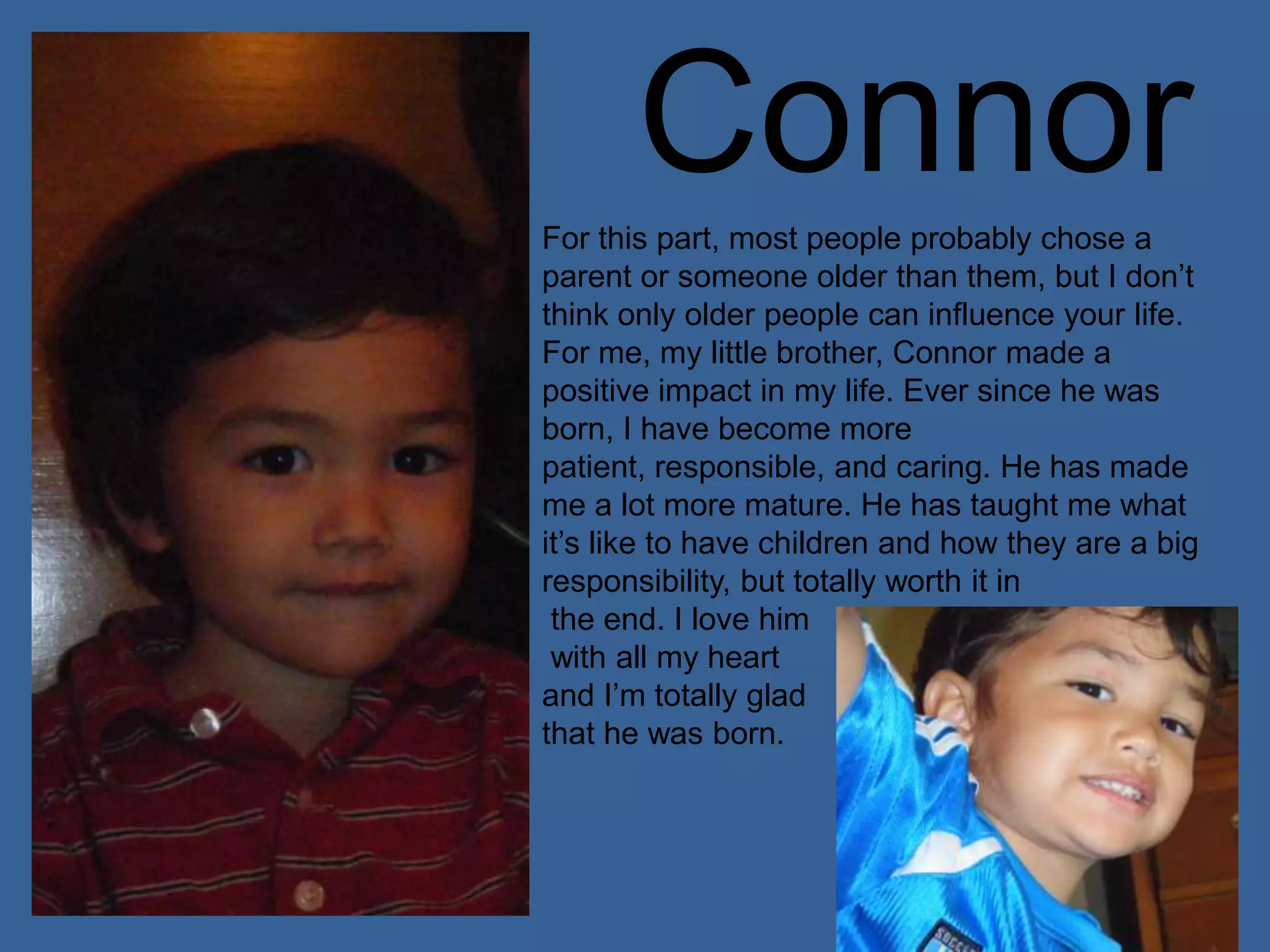ConnorFor this part, most people probably chose a parent or someone older than them, but I don’t think only older people can influence your life. For me, my little brother, Connor made a positive impact in my life. Ever since he was born, I have become more patient, responsible, and caring. He has made me a lot more mature. He has taught me what it’s like to have children and how they are a big responsibility, but totally worth it in the end. I love him with all my heart and I’m totally glad that he was born.