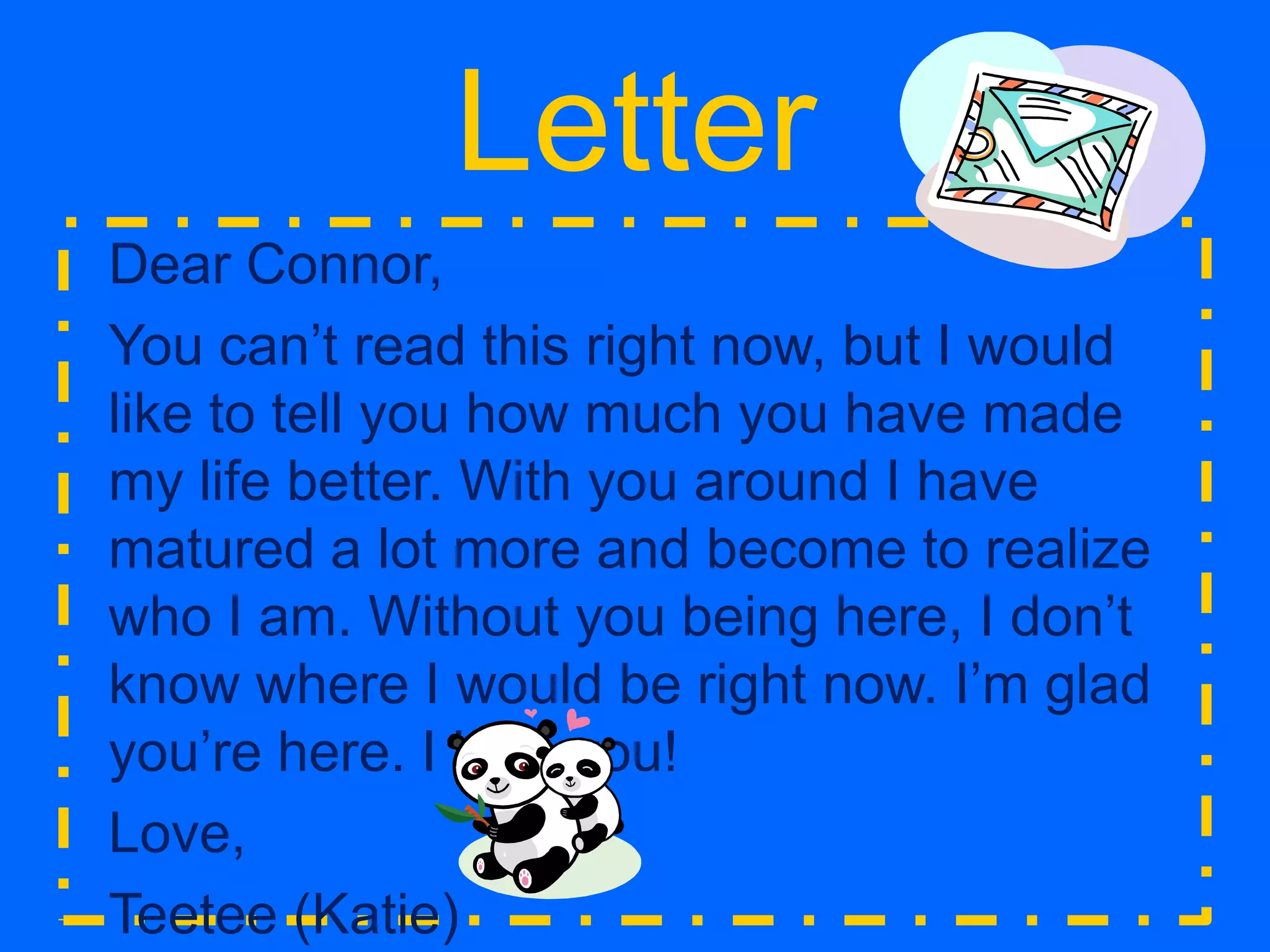 LetterDear Connor, You can’t read this right now, but I would like to tell you how much you have made my life better. With you around I have matured a lot more and become to realize who I am. Without you being here, I don’t know where I would be right now. I’m glad you’re here. I love you!Love,Teetee (Katie)^^ That’s his nickname for me  