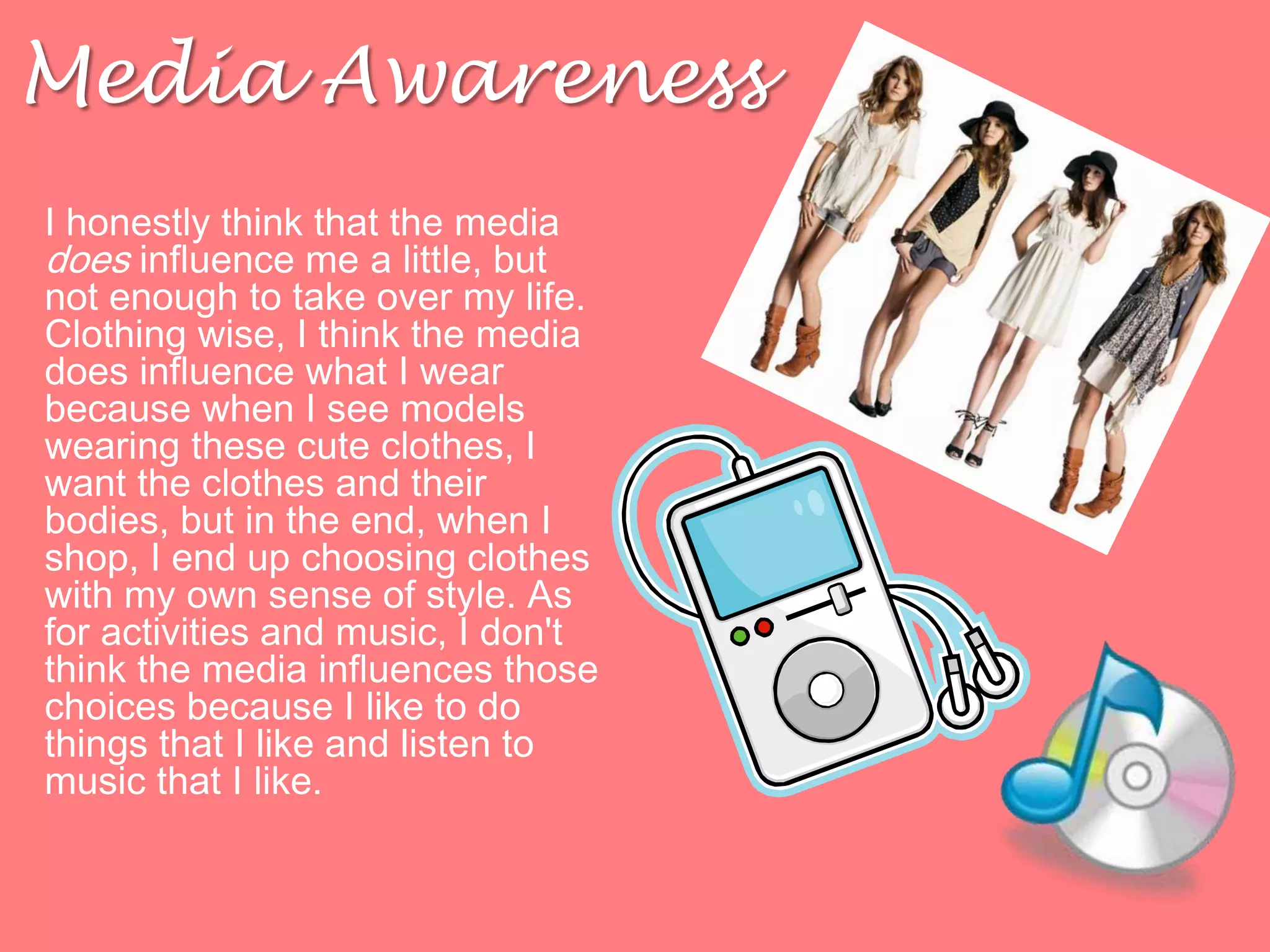 Media AwarenessI honestly think that the media does influence me a little, but not enough to take over my life. Clothing wise, I think the media does influence what I wear because when I see models wearing these cute clothes, I want the clothes and their bodies, but in the end, when I shop, I end up choosing clothes with my own sense of style. As for activities and music, I don't think the media influences those choices because I like to do things that I like and listen to music that I like. 
