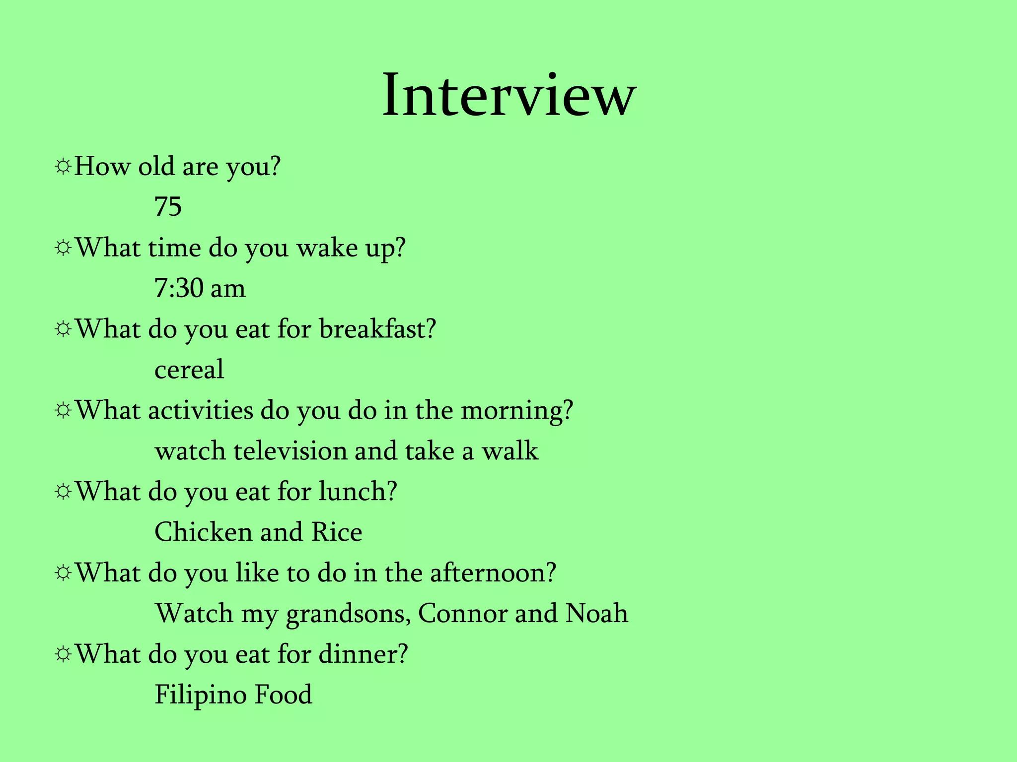 InterviewHow old are you?	75What time do you wake up?7:30 amWhat do you eat for breakfast?cerealWhat activities do you do in the morning?watch television and take a walkWhat do you eat for lunch?Chicken and RiceWhat do you like to do in the afternoon?Watch my grandsons, Connor and NoahWhat do you eat for dinner?Filipino Food