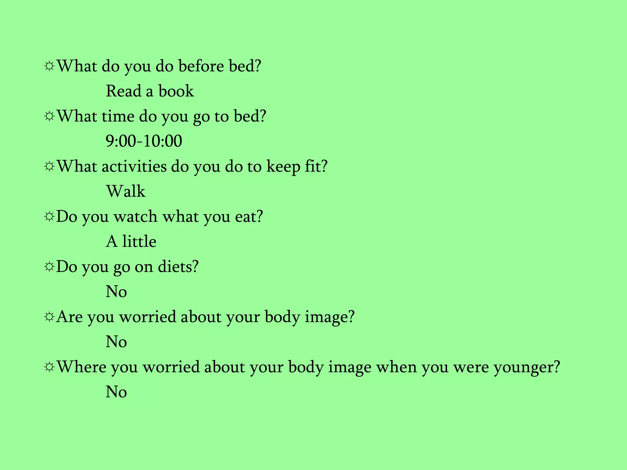 What do you do before bed?Read a bookWhat time do you go to bed?9:00-10:00What activities do you do to keep fit?WalkDo you watch what you eat?A littleDo you go on diets?NoAre you worried about your body image?NoWhere you worried about your body image when you were younger?No