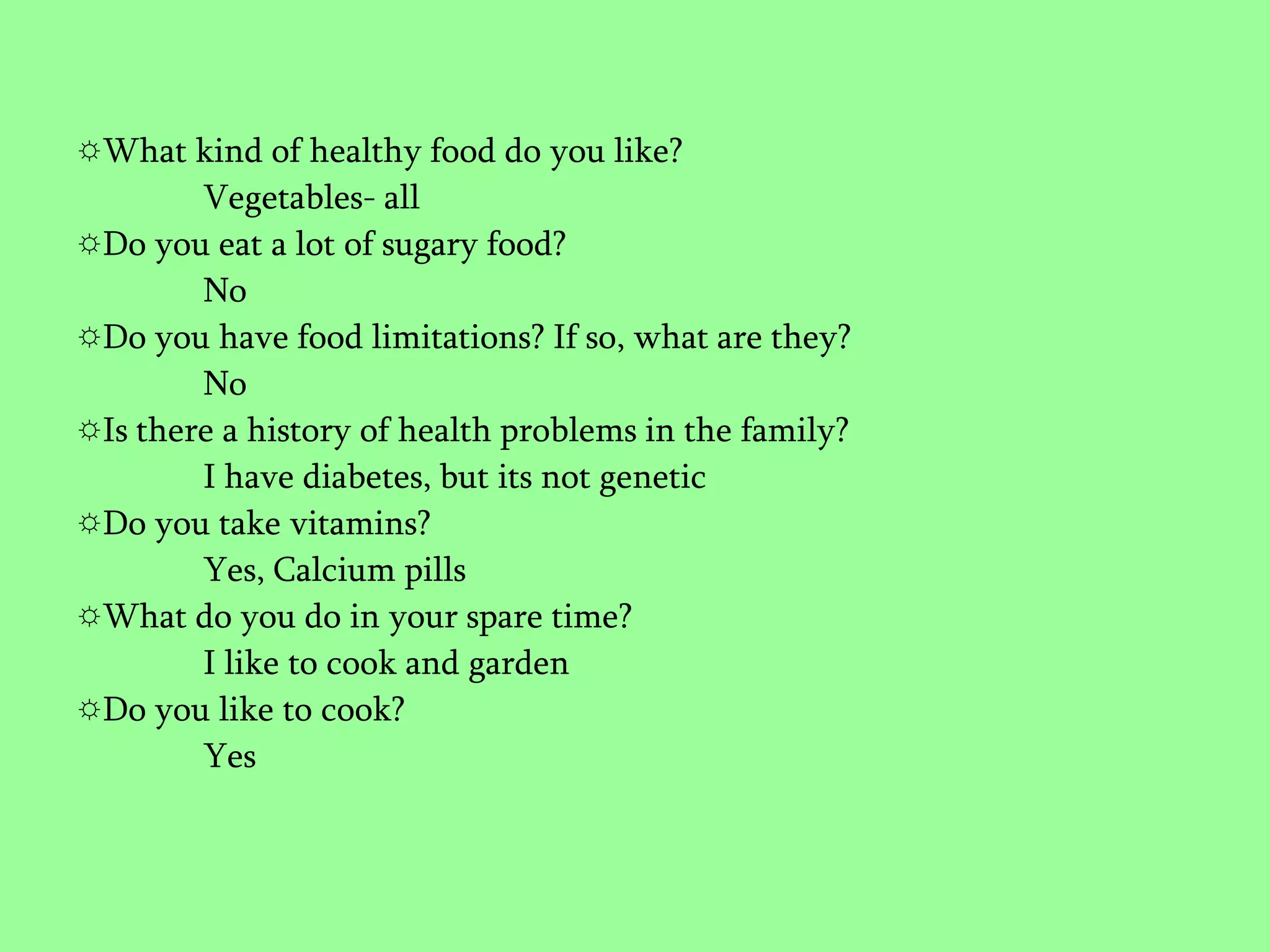 What kind of healthy food do you like?Vegetables- allDo you eat a lot of sugary food?	NoDo you have food limitations? If so, what are they?NoIs there a history of health problems in the family?I have diabetes, but its not geneticDo you take vitamins?Yes, Calcium pillsWhat do you do in your spare time?I like to cook and gardenDo you like to cook?Yes
