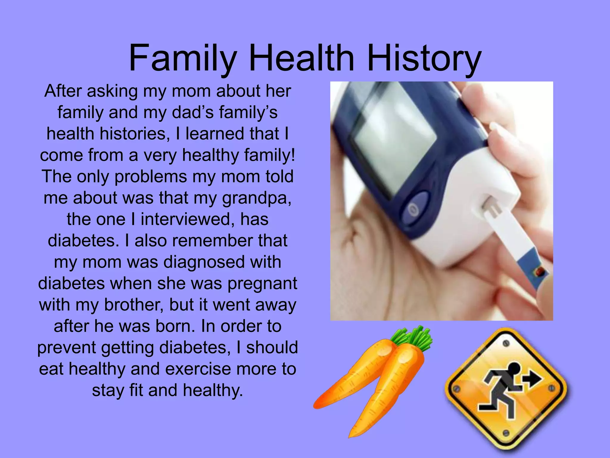 Family Health HistoryAfter asking my mom about her family and my dad’s family’s health histories, I learned that I come from a very healthy family! The only problems my mom told me about was that my grandpa, the one I interviewed, has diabetes. I also remember that my mom was diagnosed with diabetes when she was pregnant with my brother, but it went away after he was born. In order to prevent getting diabetes, I should eat healthy and exercise more to stay fit and healthy.