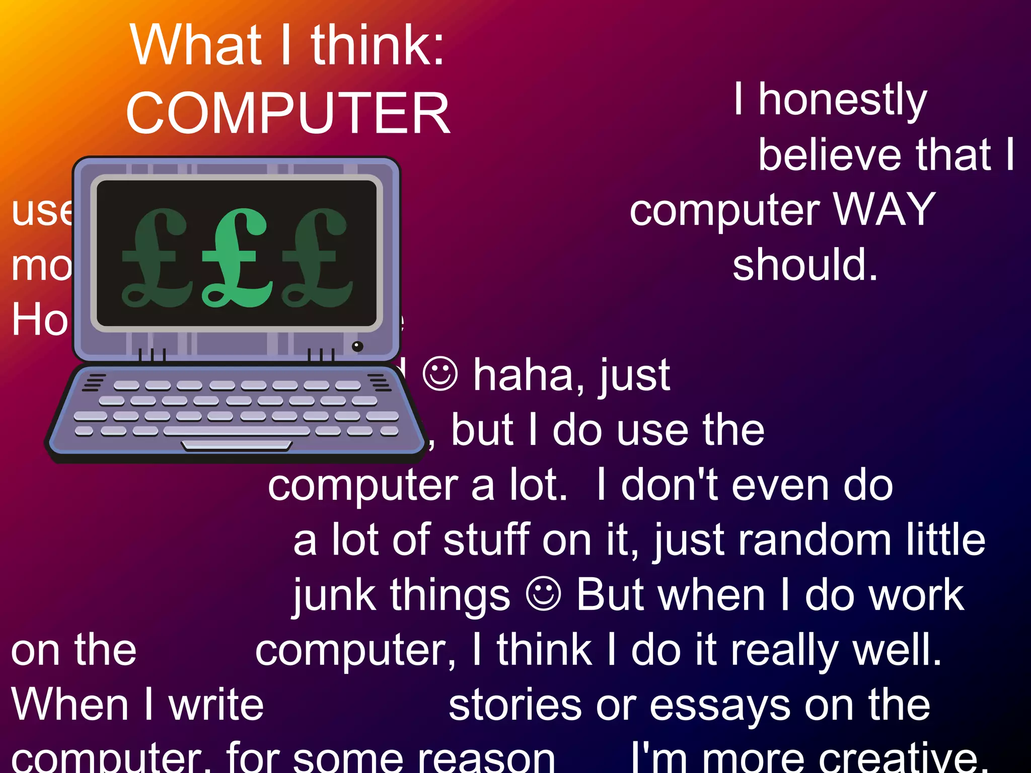 	I honestly 							  believe that I use the 					computer WAY more than I 					should. Honestly, I'm a little 					computer nerd  haha, just 					     kidding, but I do use the 				    computer a lot.  I don't even do 			      a lot of stuff on it, just random little 		      junk things  But when I do work on the 	   computer, I think I do it really well. When I write      	  stories or essays on the computer, for some reason 	I'm more creative.What I think:COMPUTER