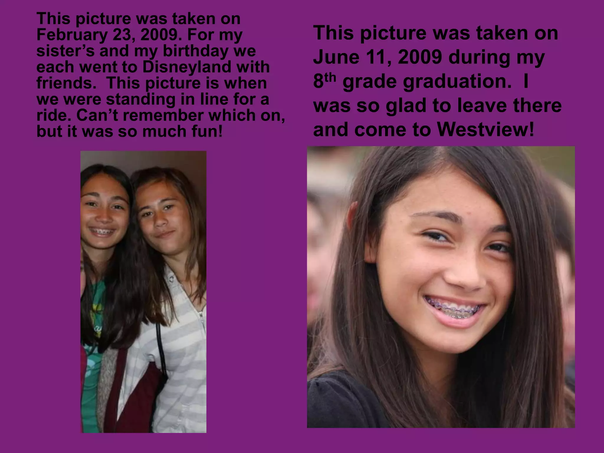 This picture was taken on February 23, 2009. For my sister’s and my birthday we each went to Disneyland with friends.  This picture is when we were standing in line for a ride. Can’t remember which on, but it was so much fun!This picture was taken on June 11, 2009 during my 8th grade graduation.  I was so glad to leave there and come to Westview! 