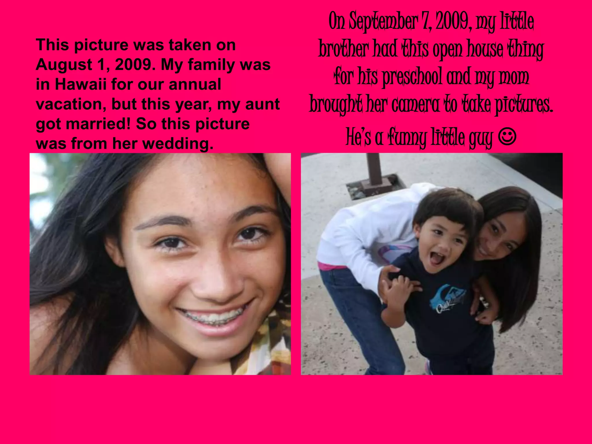 On September 7, 2009, my little brother had this open house thing for his preschool and my mom brought her camera to take pictures. He’s a funny little guy This picture was taken on August 1, 2009. My family was in Hawaii for our annual vacation, but this year, my aunt got married! So this picture was from her wedding.