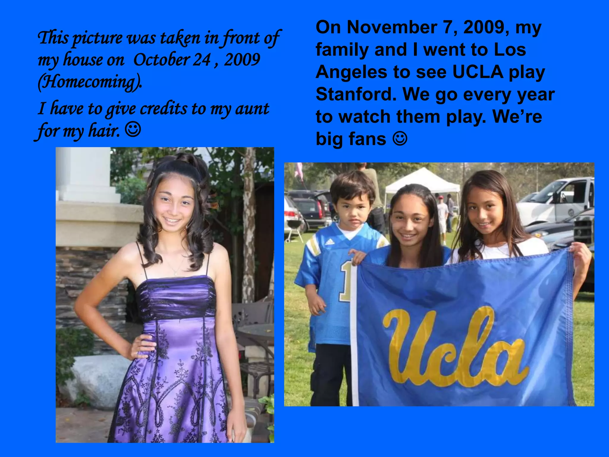On November 7, 2009, my family and I went to Los Angeles to see UCLA play Stanford. We go every year to watch them play. We’re big fans  This picture was taken in front of my house on  October 24 , 2009 (Homecoming).I have to give credits to my aunt for my hair. 