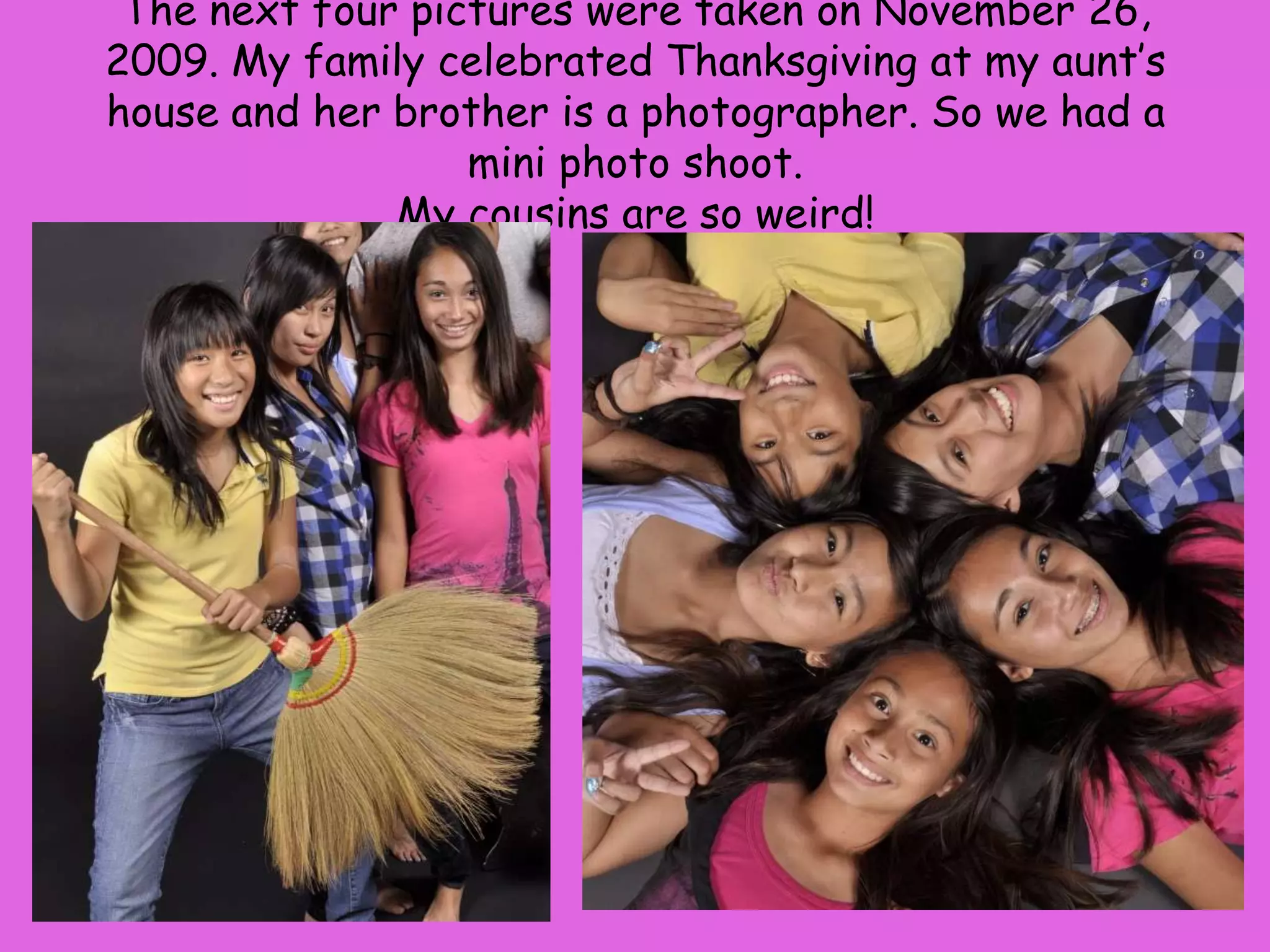 The next four pictures were taken on November 26, 2009. My family celebrated Thanksgiving at my aunt’s house and her brother is a photographer. So we had a mini photo shoot.My cousins are so weird! 