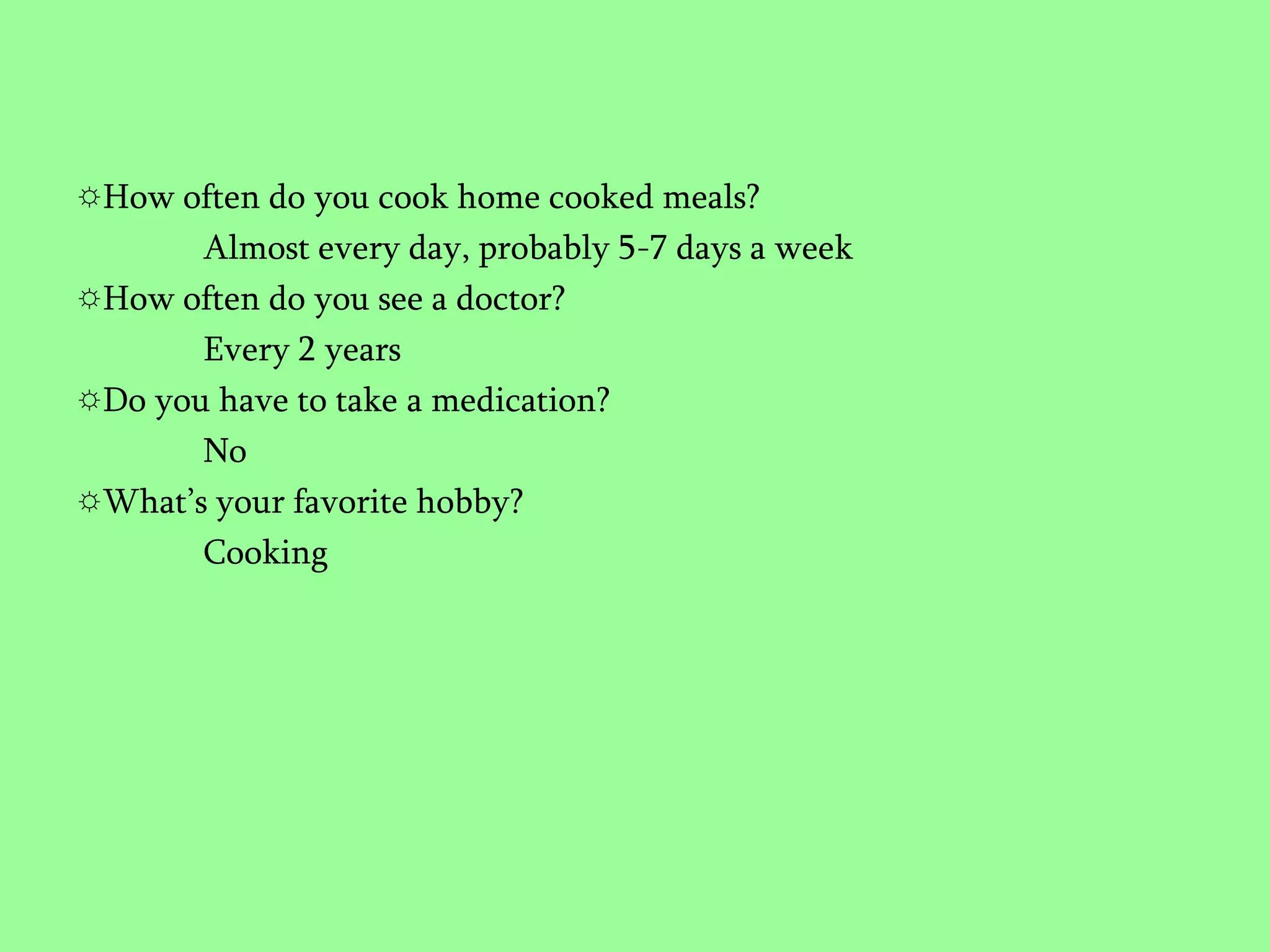 How often do you cook home cooked meals?Almost every day, probably 5-7 days a weekHow often do you see a doctor?Every 2 yearsDo you have to take a medication?NoWhat’s your favorite hobby?Cooking