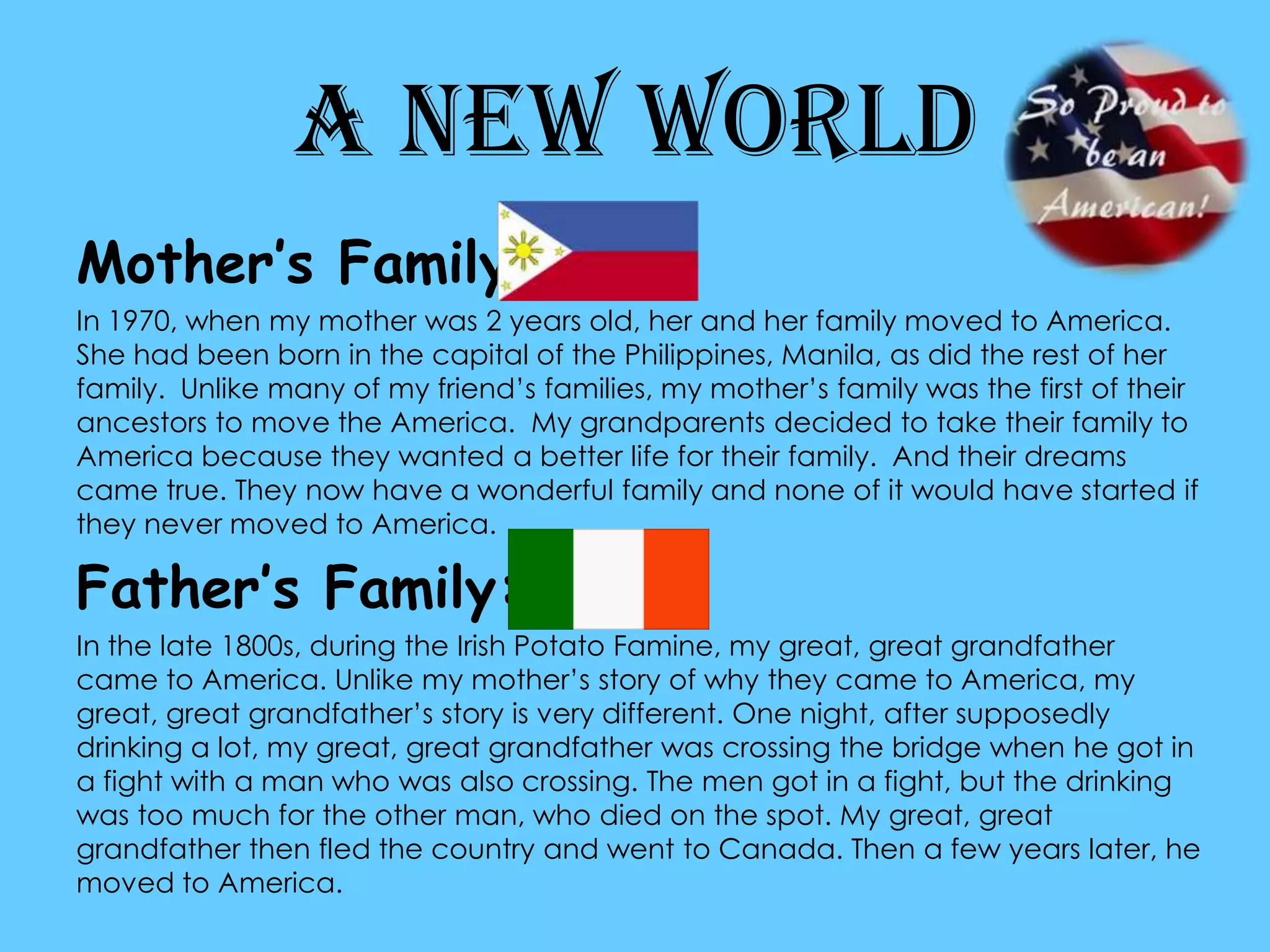 A New WorldMother’s Family:In 1970, when my mother was 2 years old, her and her family moved to America. She had been born in the capital of the Philippines, Manila, as did the rest of her family.  Unlike many of my friend’s families, my mother’s family was the first of their ancestors to move the America.  My grandparents decided to take their family to America because they wanted a better life for their family.  And their dreams came true. They now have a wonderful family and none of it would have started if they never moved to America. Father’s Family:In the late 1800s, during the Irish Potato Famine, my great, great grandfather came to America. Unlike my mother’s story of why they came to America, my great, great grandfather’s story is very different. One night, after supposedly drinking a lot, my great, great grandfather was crossing the bridge when he got in a fight with a man who was also crossing. The men got in a fight, but the drinking was too much for the other man, who died on the spot. My great, great grandfather then fled the country and went to Canada. Then a few years later, he moved to America. 