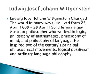  Ludwig Josef Johann Wittgenstein Changed
The world in many ways, He lived from 26
April 1889 – 29 April 1951.He was a gay
Austrian philosopher who worked in logic,
philosophy of mathematics, philosophy of
mind, and philosophy of language. He
inspired two of the century's principal
philosophical movements, logical positivism
and ordinary language philosophy.
 