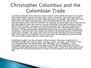 ◦ Columbus Changed the world more than anyone in the world. He knew of one place
that would make a person a fortune but it was in the other side of the world this
place was a group of islands in Asia that had spices like pepper. One spice was only
held in the one island and another in the world during the time. Spices were
everything they were used for medicine, to cooking. This place was secret, but he was
also attracted by more than spices. He was interested in the gold pavilion. He had
discovered the paper, compass, silk and gun powder. But there was nowhere else
where a European could trade. All trading routes had been dominated by other
countries. If European wanted something they had to go to chiro. Where they had
everything. Gold was the most expensive product. During Marcopolos time half of
earth was unknown. The maps were very un-accurate Coumbos journey changed
that. At the age of 25 Colombo set out to the west. He thought his journey would
only take a few months. But he never came back.
◦ Colombo brought it to the old world. Other products that were traded in the
Columbian trade were sheep, cattle, and pigs, goats, donkeys, and chicken. They
were brought from the old world to new. Potatoes, corn, chilipepers, coaco,
pineapples, tobacco, peanuts, many beans and the tomato. Colombo set out to
search for gold and spices but instead he found crops. Crops that were worth more
gold than the world could produce in value. He had created a new world joined by
two.
 